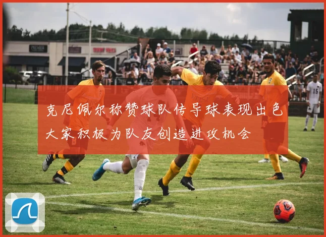 克尼佩尔称赞球队传导球表现出色大家积极为队友创造进攻机会