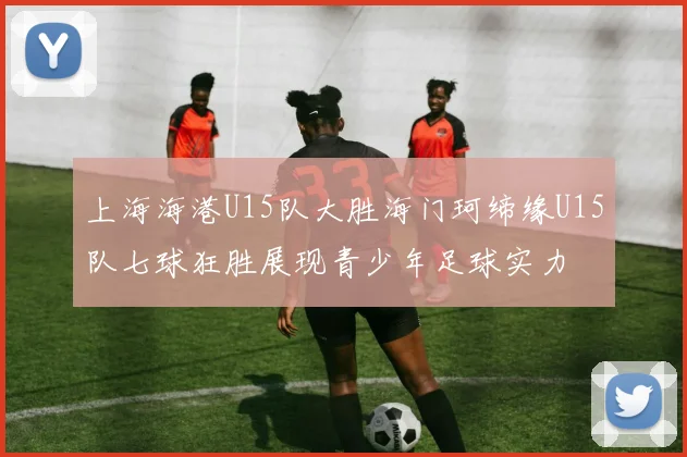 上海海港U15队大胜海门珂缔缘U15队七球狂胜展现青少年足球实力