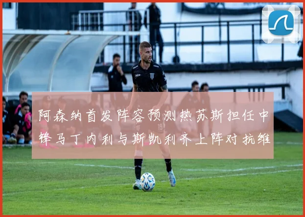 阿森纳首发阵容预测热苏斯担任中锋马丁内利与斯凯利齐上阵对抗维拉