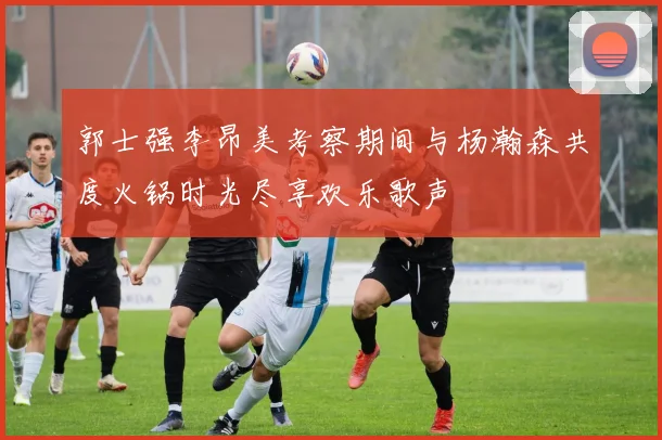 郭士强李昂美考察期间与杨瀚森共度火锅时光尽享欢乐歌声