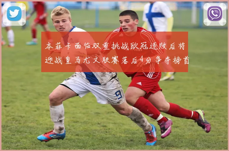本菲卡面临双重挑战欧冠连败后将迎战皇马尤文联赛落后4分争夺榜首