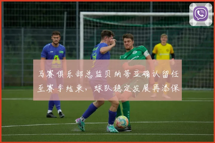 马赛俱乐部总监贝纳蒂亚确认留任至赛季结束，球队稳定发展再添保障