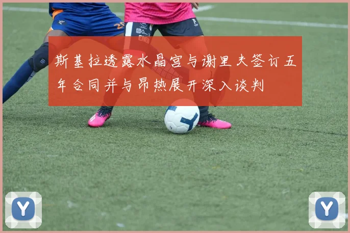 斯基拉透露水晶宫与谢里夫签订五年合同并与昂热展开深入谈判