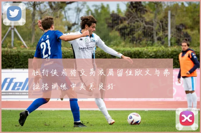 独行侠或将交易浓眉留住欧文与弗拉格训练中关系良好