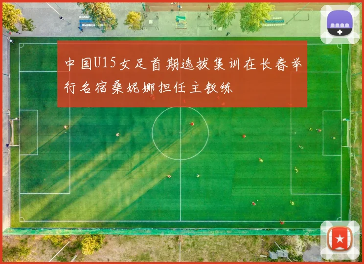 中国U15女足首期选拔集训在长春举行名宿桑妮娜担任主教练