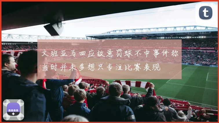 文班亚马回应故意罚球不中事件称当时并未多想只专注比赛表现