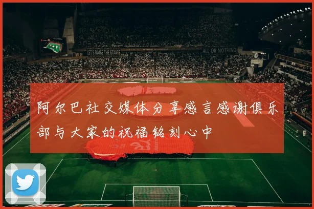 阿尔巴社交媒体分享感言感谢俱乐部与大家的祝福铭刻心中