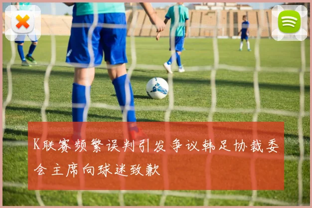 K联赛频繁误判引发争议韩足协裁委会主席向球迷致歉