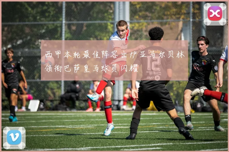 西甲本轮最佳阵容出炉亚马尔贝林领衔巴萨皇马球员闪耀