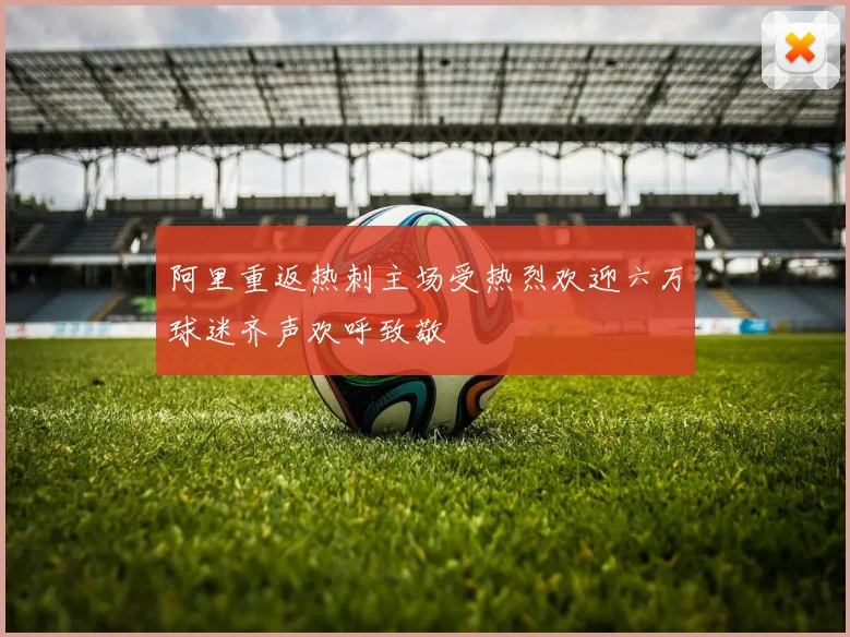 阿里重返热刺主场受热烈欢迎六万球迷齐声欢呼致敬