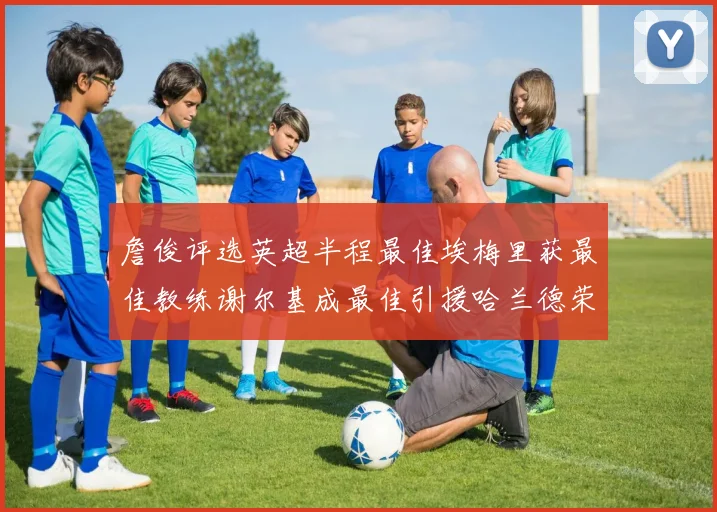 詹俊评选英超半程最佳埃梅里获最佳教练谢尔基成最佳引援哈兰德荣膺最佳球员