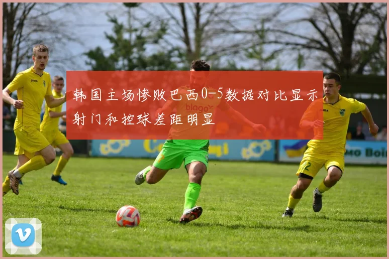 韩国主场惨败巴西0-5数据对比显示射门和控球差距明显