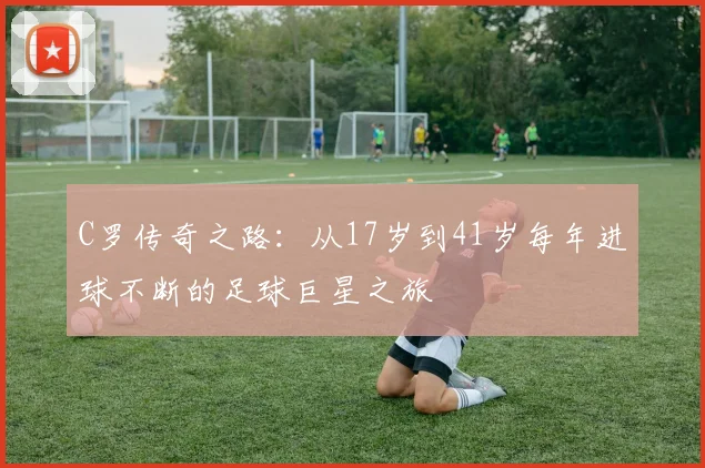 C罗传奇之路：从17岁到41岁每年进球不断的足球巨星之旅
