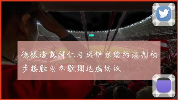 德媒透露拜仁与诺伊尔续约谈判初步接触或冬歇期达成协议