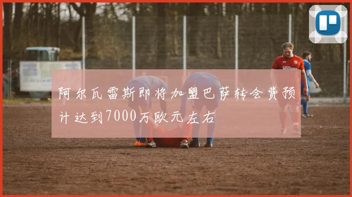 阿尔瓦雷斯即将加盟巴萨转会费预计达到7000万欧元左右