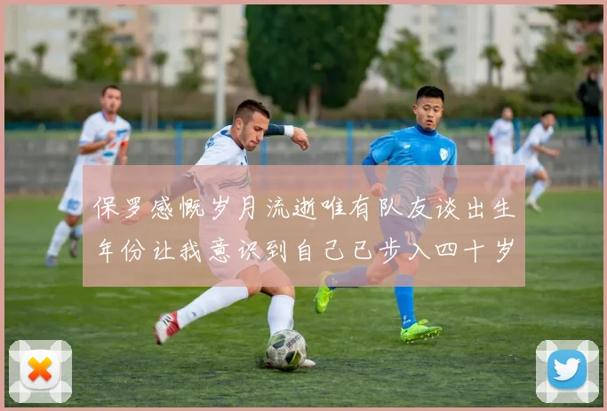 保罗感慨岁月流逝唯有队友谈出生年份让我意识到自己已步入四十岁