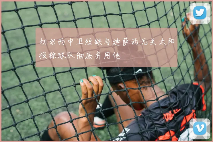 切尔西中卫短缺与迪萨西无关太阳报称球队彻底弃用他
