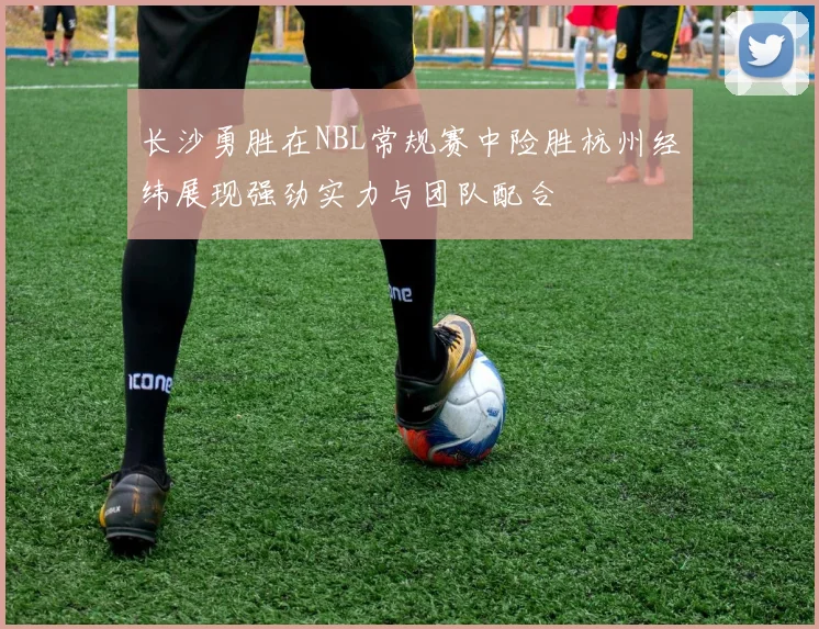 长沙勇胜在NBL常规赛中险胜杭州经纬展现强劲实力与团队配合