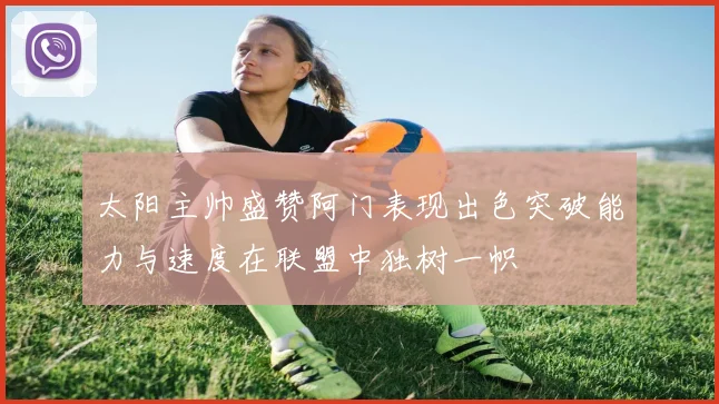太阳主帅盛赞阿门表现出色突破能力与速度在联盟中独树一帜