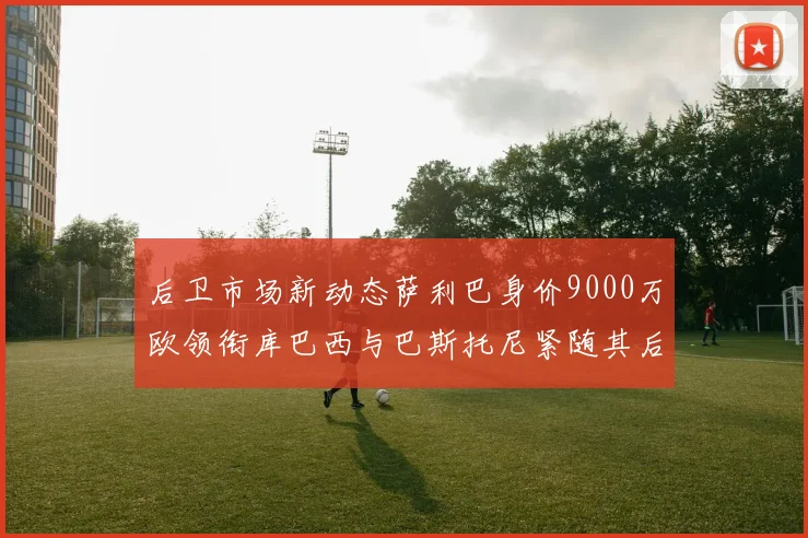 后卫市场新动态萨利巴身价9000万欧领衔库巴西与巴斯托尼紧随其后