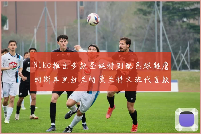 Nike推出多款圣诞特别配色球鞋詹姆斯库里杜兰特莫兰特文班代言款齐亮相