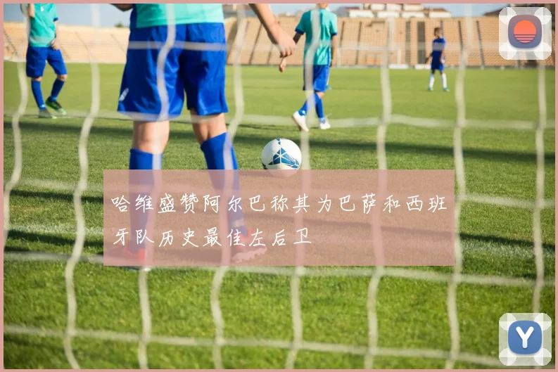 哈维盛赞阿尔巴称其为巴萨和西班牙队历史最佳左后卫