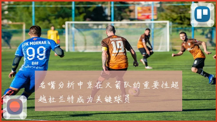 名嘴分析申京在火箭队的重要性超越杜兰特成为关键球员
