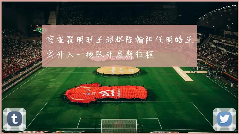 官宣翟明旺王超辉陈翰阳任明皓正式升入一线队开启新征程