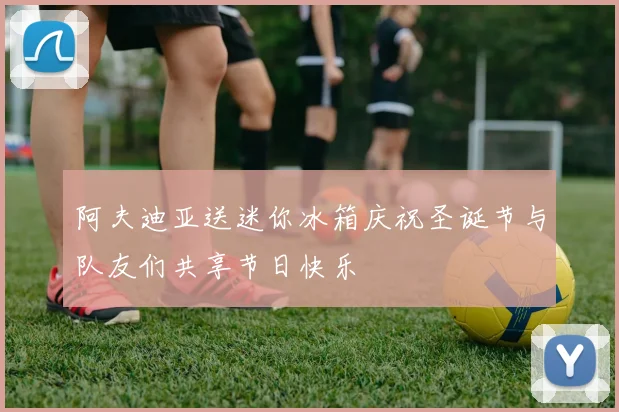 阿夫迪亚送迷你冰箱庆祝圣诞节与队友们共享节日快乐