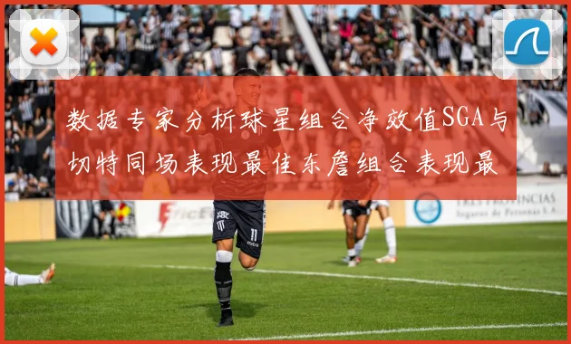 数据专家分析球星组合净效值SGA与切特同场表现最佳东詹组合表现最差