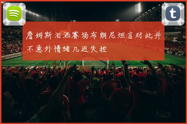 詹姆斯泪洒赛场布朗尼坦言对此并不意外情绪几近失控