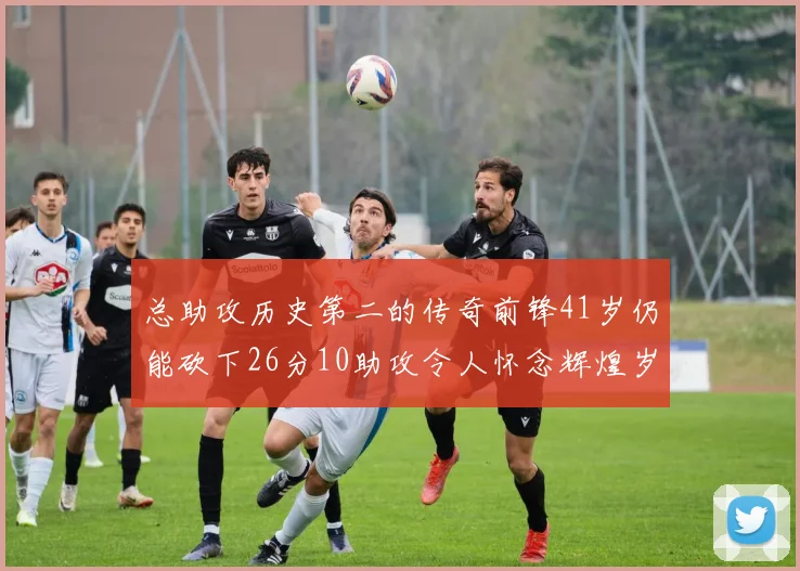 总助攻历史第二的传奇前锋41岁仍能砍下26分10助攻令人怀念辉煌岁月