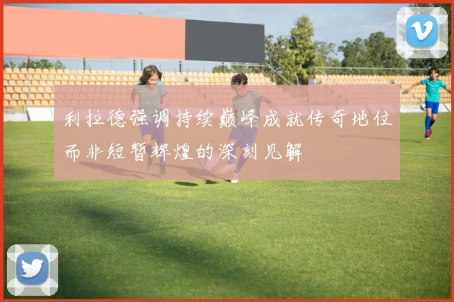 利拉德强调持续巅峰成就传奇地位而非短暂辉煌的深刻见解